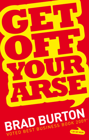 Get Off Your Arse: Straight Talking Business Advice: Brad Burton Shows You How to be Successful, by Using Guerilla Marketing, Networking and a Goya Attitude