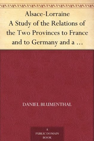 Alsace-Lorraine A Study of the Relations of the Two Provinces to France and to Germany and a Presentation of the Just Claims of their People