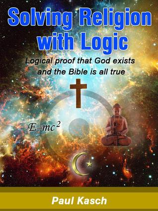 Solving Religion With Logic: Logical Proof That God Exists and the Bible Is All True