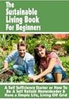 The Sustainable Living Book For Beginners: A Self Sufficiency Starter or How To Be A Self Reliant Homesteader & Have a Simple Life, Living Off Grid (Backyard Farm Books) The Sustainable Living Book For Beginners: A Self Sufficiency Starter or How To Be A Self Reliant Homesteader & Have a Simple Life, Living Off Grid (Backyard Farm Books)