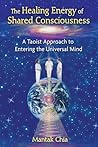 The Healing Energy of Shared Consciousness: A Taoist Approach to Entering the Universal Mind The Healing Energy of Shared Consciousness: A Taoist Approach to Entering the Universal Mind