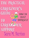 The Practical Caregiver's Guide to Caregiver Support: How to Help Yourself