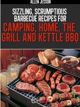 Sizzling Scrumptious Barbeque Recipes for Camping, Home, The Grill and Kettle BBQ