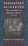 Persistent Oligarchs: Elites and Politics in Chihuahua, Mexico 1910-1940 Persistent Oligarchs: Elites and Politics in Chihuahua, Mexico 1910-1940