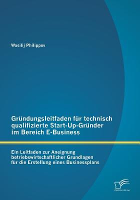 Gründungsleitfaden für technisch qualifizierte Start-Up-Gründer im Bereich E-Business: Ein Leitfaden zur Aneignung betriebswirtschaftlicher Grundlagen ... eines Businessplans (German Edition)