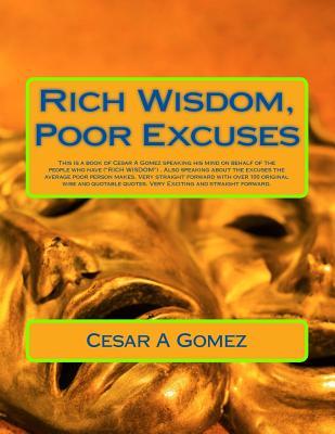 Rich Wisdom, Poor Excuses: This is a book of Cesar A Gomez speaking his mind on behalf of the people who have RICH WISDOM. Also speaking about the ... over 100 original wise and quotable quotes.