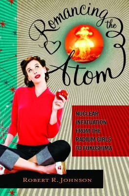 Romancing the Atom: Nuclear Infatuation from the Radium Girls to Fukushima (Hardcover)
