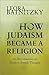 How Judaism Became a Religion by Leora Batnitzky