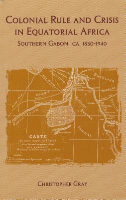 Colonial Rule and Crisis in Equatorial Africa: Southern Gabon, c. 1850-1940 (Rochester Studies in African History and the Diaspora, 13)