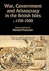 War, Government and Aristocracy in the British Isles, c.1150-1500: Essays in Honour of Michael Prestwich War, Government and Aristocracy in the British Isles, c.1150-1500: Essays in Honour of Michael Prestwich