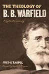 The Theology of B. B. Warfield: A Systematic Summary The Theology of B. B. Warfield: A Systematic Summary