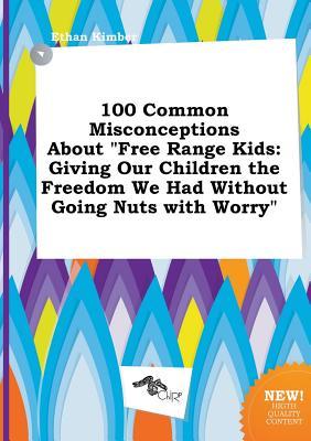 100 Common Misconceptions about Free Range Kids: Giving Our Children the Freedom We Had Without Going Nuts with Worry