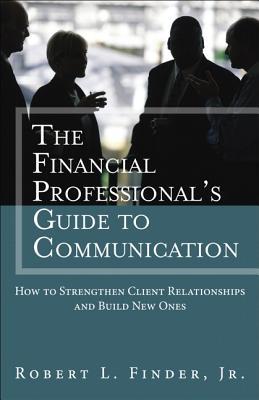 The Financial Professional's Guide to Communication: How to Strengthen Client Relationships and Build New Ones