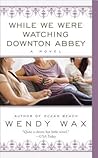 While We Were Watching Downton Abbey by Wendy  Wax