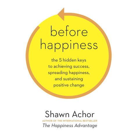 Before Happiness How Creating A Positive Reality First Amplifies Your Levels Of Happiness And Success By Shawn Achor