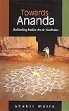 Towards Ananda: Rethinking Indian Art and Aesthetics Towards Ananda: Rethinking Indian Art and Aesthetics