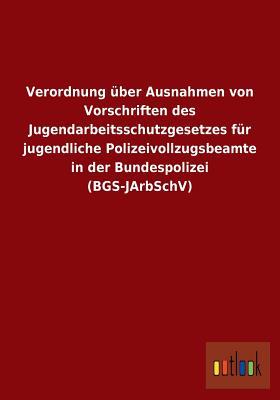Verordnung Uber Ausnahmen Von Vorschriften Des Jugendarbeitsschutzgesetzes Fur Jugendliche Polizeivollzugsbeamte in Der Bundespolizei (Bgs-Jarbschv) (German Edition)