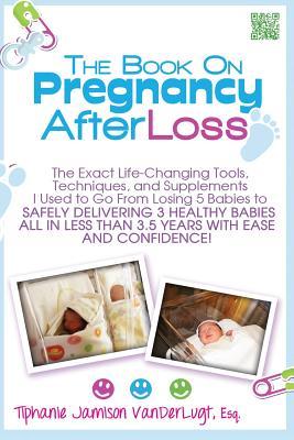 The Book on Pregnancy After Loss: The Exact Life-Changing Tools, Techniques, and Supplements I Used to Go From Losing 5 Babies to Safely Delivering 3 ... Less Than 3.5 Years with Ease and Confidence