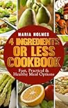 4 Ingredients or Less Cookbook by Maria Holmes