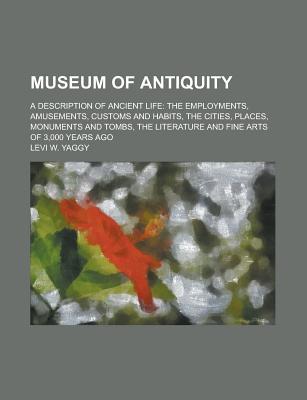Museum of Antiquity; A Description of Ancient Life: The Employments, Amusements, Customs and Habits, the Cities, Places, Monuments and Tombs, the Literature and Fine Arts of 3,000 Years Ago