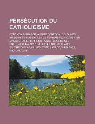 Persecution Du Catholicisme: Otto Von Bismarck, Alvaro Obregon, Colonnes Infernales, Massacres de Septembre, Jacques Ier D'Angleterre, Terreur Rouge, Guerre Des Cristeros, Martyrs de La Guerre D'Espagne, Plutarco Elias Calles