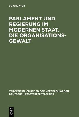 Parlament Und Regierung Im Modernen Staat. Die Organisationsgewalt: Berichte Und Aussprache Zu Den Berichten in Den Verhandlungen Der Tagung Der Deutschen Staatsrechtslehrer Zu Berlin Am 10. Und 11. Oktober 1957
