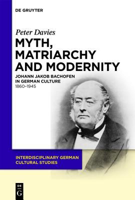 Myth, Matriarchy and Modernity: Johann Jakob Bachofen in German Culture. 1860 1945 (Interdisciplinary German Cultural Studies)