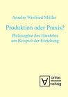 Produktion oder Praxis? Philosophie des Handelns am Beispiel der Erziehung