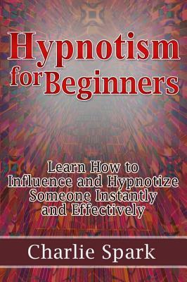 Hypnotism for Beginners: Learn How to Influence and Hypnotize Someone Instantly and Effectively