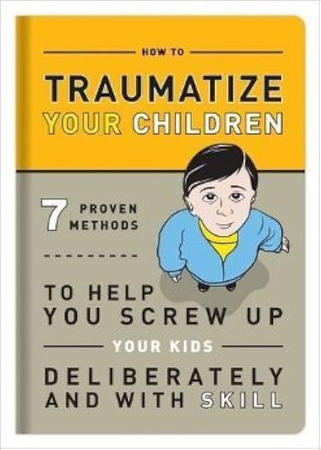 How to Traumatize Your Children: 7 Proven Methods to Help You Screw Up Your Kids Deliberately and with Skill