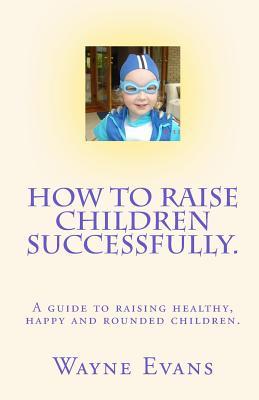 How to raise children successfully.: A guide to raising healthy, happy and rounded children.