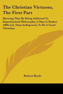 The Christian Virtuoso, The First Part: Showing That By Being Addicted To Experimental Philosophy, A Man Is Rather Afflicted, Than Indisposed, To Be A Good Christian