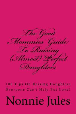 The Good Mommies' Guide To Raising (Almost) Perfect Daughters: 100 Tips On Raising Daughters Everyone Can't Help But Love!