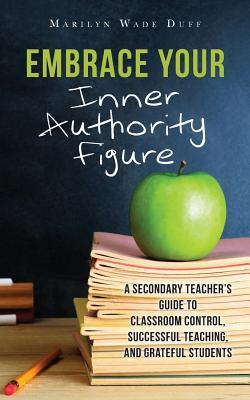 Embrace Your Inner Authority Figure: A secondary teacher's guide to classroom control, successful teaching, and grateful students