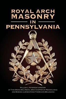 Royal Arch Masonry In Pennsylvania: William J. Patterson's History of The Grand Holy Royal Arch Chapter of Pennsylvania and Masonic Jurisdictions Thereunto Belonging