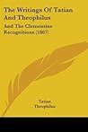 The Writings Of Tatian And Theophilus: And The Clementine Recognitions (1867)