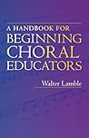 A Handbook for Beginning Choral Educators by Walter Lamble