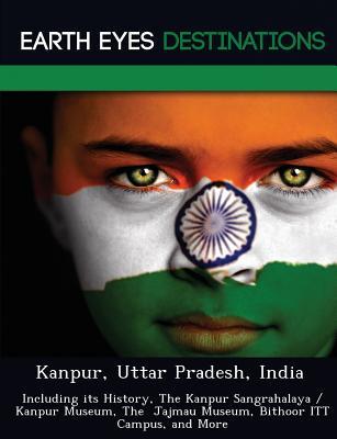 Kanpur, Uttar Pradesh, India: Including its History, The Kanpur Sangrahalaya / Kanpur Museum, The Jajmau Museum, Bithoor ITT Campus, and More
