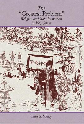 The "Greatest Problem": Religion and State Formation in Meiji Japan (Harvard East Asian Monographs)