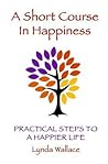 A Short Course In Happiness: Practical Steps To A Happier Life