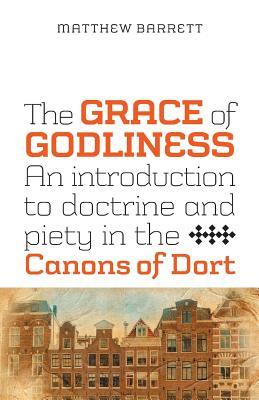 The Grace Of Godliness An Introduction To Doctrine And Piety In The Canons Of Dort By Matthew Barrett
