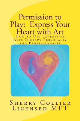 Permission to Play: Express Your Heart with Art: How to Use Expressive Arts Therapy Personally and Professionally