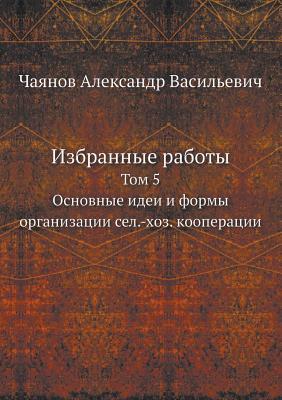 Izbrannye Raboty Tom 5. Osnovnye Idei I Formy Organizatsii Sel.-Hoz. Kooperatsii (Russian Edition)