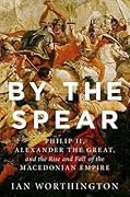 By the Spear: Philip II, Alexander the Great, and the Rise and Fall of the Macedonian Empire