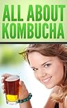 All About Kombucha: A Beginner's Book of the History, Health Benefits, and Classic Recipes to Make Fermented Kombucha Tea