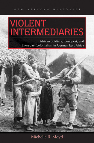 Violent Intermediaries: African Soldiers, Conquest, and Everyday Colonialism in German East Africa (New African Histories)