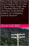 Morse Code Made Fun And Easy! Including Tips On How To Learn Morse Code, How To Translate Morse Code, And How To Use Morse Code In An Emergency Survival Situation! Morse Code Made Fun And Easy! Including Tips On How To Learn Morse Code, How To Translate Morse Code, And How To Use Morse Code In An Emergency Survival Situation!