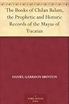 The Books of Chilan Balam, the Prophetic and Historic Records of the Mayas of Yucatan The Books of Chilan Balam, the Prophetic and Historic Records of the Mayas of Yucatan