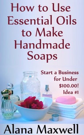 How to Use Essential Oils To Make Handmade Soaps (Start a Business for Under $100.00! Book 1)