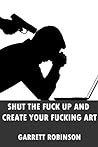 Shut the Fuck Up and Create Your Fucking Art by Garrett Robinson